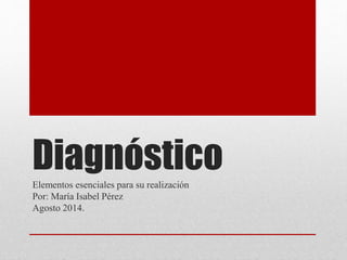 Diagnóstico 
Elementos esenciales para su realización 
Por: María Isabel Pérez 
Agosto 2014. 
 