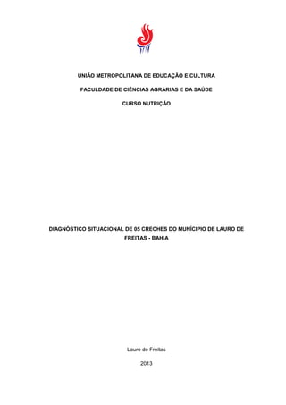 UNIÃO METROPOLITANA DE EDUCAÇÃO E CULTURA
FACULDADE DE CIÊNCIAS AGRÁRIAS E DA SAÚDE
CURSO NUTRIÇÃO
DIAGNÓSTICO SITUACIONAL DE 05 CRECHES DO MUNÍCIPIO DE LAURO DE
FREITAS - BAHIA
Lauro de Freitas
2013
 