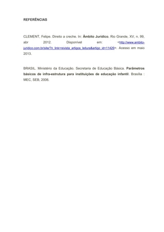 REFERÊNCIAS
CLEMENT, Felipe. Direito a creche. In: Âmbito Jurídico, Rio Grande, XV, n. 99,
abr 2012. Disponível em: <http://www.ambito-
juridico.com.br/site/?n_link=revista_artigos_leitura&artigo_id=11429>. Acesso em maio
2013.
BRASIL. Ministério da Educação. Secretaria de Educação Básica. Parâmetros
básicos de infra-estrutura para instituições de educação infantil. Brasília :
MEC, SEB, 2006.
 