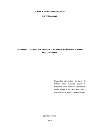 FLÁVIA BORGES GOMES PASSOS
ILA TERRA NOVA
DIAGNÓSTICO SITUACIONAL DE 05 CRECHES DO MUNICÍPIO DE LAURO DE
FREITAS - BAHIA
Diagnóstico apresentado ao curso de
Nutrição como avaliação parcial do
Estágio de Social, elaborado pelas alunas:
Flávia Borges e Ila Terra Nova, sob a
orientação da professora Fabiana Curvelo.
Lauro de Freitas
2013
 