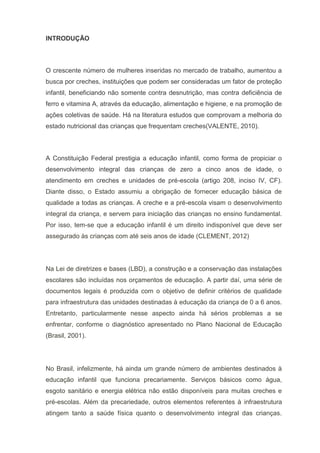 INTRODUÇÃO
O crescente número de mulheres inseridas no mercado de trabalho, aumentou a
busca por creches, instituições que podem ser consideradas um fator de proteção
infantil, beneficiando não somente contra desnutrição, mas contra deficiência de
ferro e vitamina A, através da educação, alimentação e higiene, e na promoção de
ações coletivas de saúde. Há na literatura estudos que comprovam a melhoria do
estado nutricional das crianças que frequentam creches(VALENTE, 2010).
A Constituição Federal prestigia a educação infantil, como forma de propiciar o
desenvolvimento integral das crianças de zero a cinco anos de idade, o
atendimento em creches e unidades de pré-escola (artigo 208, inciso IV, CF).
Diante disso, o Estado assumiu a obrigação de fornecer educação básica de
qualidade a todas as crianças. A creche e a pré-escola visam o desenvolvimento
integral da criança, e servem para iniciação das crianças no ensino fundamental.
Por isso, tem-se que a educação infantil é um direito indisponível que deve ser
assegurado às crianças com até seis anos de idade (CLEMENT, 2012)
Na Lei de diretrizes e bases (LBD), a construção e a conservação das instalações
escolares são incluídas nos orçamentos de educação. A partir daí, uma série de
documentos legais é produzida com o objetivo de definir critérios de qualidade
para infraestrutura das unidades destinadas à educação da criança de 0 a 6 anos.
Entretanto, particularmente nesse aspecto ainda há sérios problemas a se
enfrentar, conforme o diagnóstico apresentado no Plano Nacional de Educação
(Brasil, 2001).
No Brasil, infelizmente, há ainda um grande número de ambientes destinados à
educação infantil que funciona precariamente. Serviços básicos como água,
esgoto sanitário e energia elétrica não estão disponíveis para muitas creches e
pré-escolas. Além da precariedade, outros elementos referentes à infraestrutura
atingem tanto a saúde física quanto o desenvolvimento integral das crianças.
 