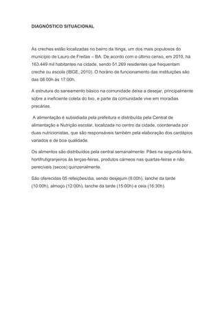 DIAGNÓSTICO SITUACIONAL
As creches estão localizadas no bairro da Itinga, um dos mais populosos do
município de Lauro de Freitas – BA. De acordo com o último censo, em 2010, há
163.449 mil habitantes na cidade, sendo 51.269 residentes que frequentam
creche ou escola (IBGE, 2010). O horário de funcionamento das instituições são
das 08:00h às 17:00h.
A estrutura do saneamento básico na comunidade deixa a desejar, principalmente
sobre a ineficiente coleta do lixo, e parte da comunidade vive em moradias
precárias.
A alimentação é subsidiada pela prefeitura e distribuída pela Central de
alimentação e Nutrição escolar, localizada no centro da cidade, coordenada por
duas nutricionistas, que são responsáveis também pela elaboração dos cardápios
variados e de boa qualidade.
Os alimentos são distribuídos pela central semanalmente: Pães na segunda-feira,
hortifrutigranjeiros às terças-feiras, produtos cárneos nas quartas-feiras e não
perecíveis (secos) quinzenalmente.
São oferecidas 05 refeições/dia, sendo desjejum (8:00h), lanche da tarde
(10:00h), almoço (12:00h), lanche da tarde (15:00h) e ceia (16:30h).
 