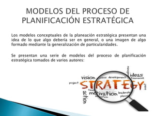 Los modelos conceptuales de la planeación estratégica presentan una
idea de lo que algo debería ser en general, o una imagen de algo
formado mediante la generalización de particularidades.
Se presentan una serie de modelos del proceso de planificación
estratégica tomados de varios autores:
 