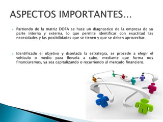  Partiendo de la matriz DOFA se hace un diagnostico de la empresa de su
parte interna y externa, lo que permite identificar con exactitud las
necesidades y las posibilidades que se tienen y que se deben aprovechar.
 Identificado el objetivo y diseñada la estrategia, se procede a elegir el
vehículo o medio para llevarla a cabo, mediante que forma nos
financiaremos, ya sea capitalizando o recurriendo al mercado financiero.
 