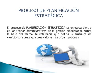 El proceso de PLANIFICACIÓN ESTRATÉGICA se enmarca dentro
de las teorías administrativas de la gestión empresarial, sobre
la base del marco de referencia que defina la dinámica de
cambio constante que crea valor en las organizaciones.
 