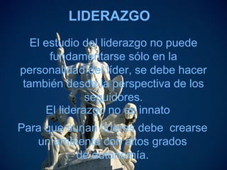 LIDERAZGO
El estudio del liderazgo no puede
fundamentarse sólo en la
personalidad del líder, se debe hacer
también desde la perspectiva de los
seguidores.
El liderazgo no es innato
Para que surjan líderes debe crearse
un ambiente con altos grados
de autonomía.
 