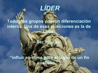 Todos los grupos poseen diferenciación
interna. Una de esas posiciones es la de
Líder.
Ser líder es:
“influir en otros para el logro de un fin
valioso.”
LÍDER
 