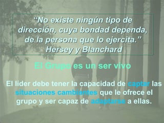 “No existe ningún tipo de
dirección, cuya bondad dependa,
de la persona que lo ejercita.”
Hersey y Blanchard
“No existe ningún tipo de
dirección, cuya bondad dependa,
de la persona que lo ejercita.”
Hersey y Blanchard
El líder debe tener la capacidad de captar las
situaciones cambiantes que le ofrece el
grupo y ser capaz de adaptarse a ellas.
El Grupo es un ser vivo
 