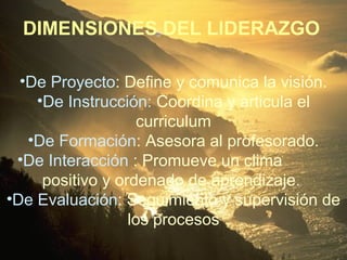 •De Proyecto: Define y comunica la visión.
•De Instrucción: Coordina y articula el
curriculum
•De Formación: Asesora al profesorado.
•De Interacción : Promueve un clima
positivo y ordenado de aprendizaje.
•De Evaluación: Seguimiento y supervisión de
los procesos
DIMENSIONES DEL LIDERAZGO
 