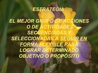 ESTRATEGIA
EL MEJOR GRUPO DE ACCIONES
O DE ACTIVIDADES
SECUENCIADAS Y
SELECCIONADAS A SEGUIR EN
FORMA FLEXIBLE PARA
LOGRAR DETERMINADO
OBJETIVO O PROPÓSITO
 