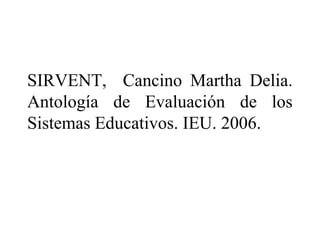 SIRVENT, Cancino Martha Delia.
Antología de Evaluación de los
Sistemas Educativos. IEU. 2006.
 
