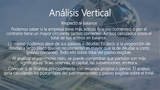 Análisis Vertical
Respecto al balance
Podemos saber si la empresa tiene más activos fijos (no corrientes) o por el
contrario tiene un mayor circulante (activo corriente). Ambos calculados sobre el
total de sus activos en balance.
Lo mismo podemos decir de sus pasivos o deudas. Es decir, si la proporción de
deudas a largo plazo (pasivo no corriente) es mayor que la de deudas a corto
(pasivo corriente). Todo ello sobre total del pasivo exigible.
Al analizar el patrimonio neto, se puede comprobar que partidas son más
significativas. Si las reservas, el capital, las subvenciones, etcétera.
Conocer si se financia principalmente con recursos propios o ajenos. El análisis
sería calculando los porcentajes del patrimonio neto y pasivo exigible sobre el total.
 