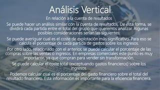 Análisis Vertical
En relación a la cuenta de resultados
Se puede hacer un análisis similar con la cuenta de resultados. De esta forma, se
dividirá cada partida entre el total del grupo que queremos analizar. Algunas
posibles consideraciones serían las siguientes:
Se puede averiguar cual es el coste de explotación más significativo. Para eso se
calcula el porcentaje de cada partida de gastos sobre los ingresos.
Por otro lado, relacionado con el anterior, se puede calcular el porcentaje de las
compras sobre las ventas o ingresos. En empresas comerciales este punto es muy
importante, ya que compran para vender sin transformación.
Se puede calcular el coste total (exceptuando gastos financieros) sobre los
ingresos.
Podemos calcular cual es el porcentaje del gasto financiero sobre el total del
resultado financiero. Esta información es importante para la eficiencia financiera.
 