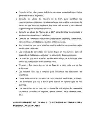  Consulto el Plan y Programas de Estudio para tener presentes los propósitos
generales de cada asignatura.
 Consulto los Libros del Maestro de la SEP, para identificar las
recomendaciones didácticas para la enseñanza que en ellos se sugieren, la
forma en que deberán emplearse los libros del alumno y para obtener
sugerencias para realizar la evaluación.
 Consulto los Libros del Alumno de la SEP, para identificar los ejercicios o
lecciones relacionados con cada tema.
 Consulto los Ficheros de Actividades Didácticas de Español y Matemáticas,
para identificar actividades que auxilien en la enseñanza.
 .Los contenidos que voy a enseñar considerando los componentes o ejes
temáticos de cada área.
 Los objetivos de aprendizaje que quiero lograr en mis alumnos, como el
desarrollo de habilidades, actitudes y la adquisición de conocimientos.
 La forma en que voy a enseñar, estableciendo el tipo de actividades y las
formas de participación de los alumnos y mía.
 El orden y los momentos en los se llevarán a cabo cada una de las
actividades.
 Los recursos que voy a emplear para desarrollar las actividades de
enseñanza.
 Lo que voy a evaluar en mis alumnos: conocimientos, habilidades y actitudes.
 Las estrategias que voy a aplicar para evaluar los aprendizajes de mis
alumnos.
 Los momentos en los que voy a desarrollar estrategias de evaluación
(momentos para elaborar registros, aplicar pruebas, hacer observaciones,
etc.).
APROVECHAMIENTO DEL TIEMPO Y LOS RECURSOS MATERIALES PARA
DESARROLLAR LAS CLASES
 