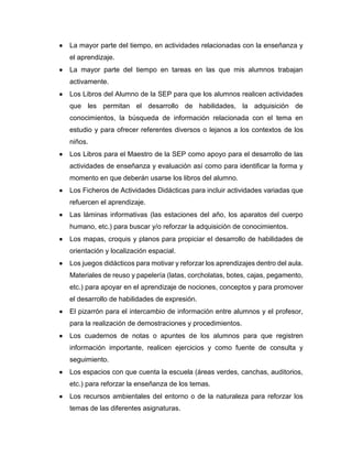  La mayor parte del tiempo, en actividades relacionadas con la enseñanza y
el aprendizaje.
 La mayor parte del tiempo en tareas en las que mis alumnos trabajan
activamente.
 Los Libros del Alumno de la SEP para que los alumnos realicen actividades
que les permitan el desarrollo de habilidades, la adquisición de
conocimientos, la búsqueda de información relacionada con el tema en
estudio y para ofrecer referentes diversos o lejanos a los contextos de los
niños.
 Los Libros para el Maestro de la SEP como apoyo para el desarrollo de las
actividades de enseñanza y evaluación así como para identificar la forma y
momento en que deberán usarse los libros del alumno.
 Los Ficheros de Actividades Didácticas para incluir actividades variadas que
refuercen el aprendizaje.
 Las láminas informativas (las estaciones del año, los aparatos del cuerpo
humano, etc.) para buscar y/o reforzar la adquisición de conocimientos.
 Los mapas, croquis y planos para propiciar el desarrollo de habilidades de
orientación y localización espacial.
 Los juegos didácticos para motivar y reforzar los aprendizajes dentro del aula.
Materiales de reuso y papelería (latas, corcholatas, botes, cajas, pegamento,
etc.) para apoyar en el aprendizaje de nociones, conceptos y para promover
el desarrollo de habilidades de expresión.
 El pizarrón para el intercambio de información entre alumnos y el profesor,
para la realización de demostraciones y procedimientos.
 Los cuadernos de notas o apuntes de los alumnos para que registren
información importante, realicen ejercicios y como fuente de consulta y
seguimiento.
 Los espacios con que cuenta la escuela (áreas verdes, canchas, auditorios,
etc.) para reforzar la enseñanza de los temas.
 Los recursos ambientales del entorno o de la naturaleza para reforzar los
temas de las diferentes asignaturas.
 