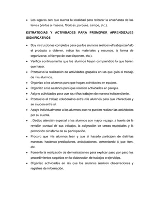  Los lugares con que cuenta la localidad para reforzar la enseñanza de los
temas (visitas a museos, fábricas, parques, campo, etc.).
ESTRATEGIAS Y ACTIVIDADES PARA PROMOVER APRENDIZAJES
SIGNIFICATIVOS
 Doy instrucciones completas para que los alumnos realicen el trabajo (señalo
el producto a obtener, indico los materiales y recursos, la forma de
organizarse, el tiempo de que disponen, etc.).
 Verifico continuamente que los alumnos hayan comprendido lo que tienen
que hacer.
 Promuevo la realización de actividades grupales en las que guío el trabajo
de mis alumnos.
 Organizo a los alumnos para que hagan actividades en equipos.
 Organizo a los alumnos para que realicen actividades en parejas.
 Asigno actividades para que los niños trabajen de manera independiente.
 Promuevo el trabajo colaborativo entre mis alumnos para que interactúen y
se ayuden entre sí.
 Apoyo individualmente a los alumnos que no pueden realizar las actividades
por su cuenta.
 . Dedico atención especial a los alumnos con mayor rezago, a través de la
revisión puntual de sus trabajos, la asignación de tareas especiales y la
promoción constante de su participación.
 Procuro que mis alumnos lean y que al hacerlo participen de distintas
maneras: haciendo predicciones, anticipaciones, comentando lo que leen,
etc.
 Fomento la realización de demostraciones para explicar paso por paso los
procedimientos seguidos en la elaboración de trabajos o ejercicios.
 Organizo actividades en las que los alumnos realicen observaciones y
registros de información.
 