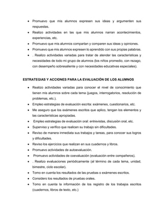  Promuevo que mis alumnos expresen sus ideas y argumenten sus
respuestas.
 Realizo actividades en las que mis alumnos narran acontecimientos,
experiencias, etc.
 Promuevo que mis alumnos compartan y comparen sus ideas y opiniones.
 Promuevo que mis alumnos expresen lo aprendido con sus propias palabras.
 . Realizo actividades variadas para tratar de atender las características y
necesidades de todo mi grupo de alumnos (los niños promedio, con rezago,
con desempeño sobresaliente y con necesidades educativas especiales).
ESTRATEGIAS Y ACCIONES PARA LA EVALUACIÓN DE LOS ALUMNOS
 Realizo actividades variadas para conocer el nivel de conocimiento que
tienen mis alumnos sobre cada tema (juegos, interrogatorios, resolución de
problemas, etc.).
 Empleo estrategias de evaluación escrita: exámenes, cuestionarios, etc.
 Me aseguro que los exámenes escritos que aplico, tengan los elementos y
las características apropiadas.
 Empleo estrategias de evaluación oral: entrevistas, discusión oral, etc.
 Superviso y verifico que realicen su trabajo sin dificultades.
 Reviso de manera inmediata sus trabajos y tareas, para conocer sus logros
y dificultades.
 Reviso los ejercicios que realizan en sus cuadernos y libros.
 Promuevo actividades de autoevaluación.
 Promuevo actividades de coevaluación (evaluación entre compañeros).
 . Realizo evaluaciones periódicamente (al término de cada tema, unidad,
bimestre, ciclo escolar).
 Tomo en cuenta los resultados de las pruebas o exámenes escritos.
 Considero los resultados de pruebas orales.
 Tomo en cuenta la información de los registro de los trabajos escritos
(cuadernos, libros de texto, etc.)
 