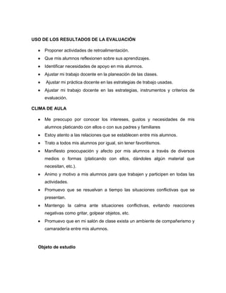 USO DE LOS RESULTADOS DE LA EVALUACIÓN
 Proponer actividades de retroalimentación.
 Que mis alumnos reflexionen sobre sus aprendizajes.
 Identificar necesidades de apoyo en mis alumnos.
 Ajustar mi trabajo docente en la planeación de las clases.
 Ajustar mi práctica docente en las estrategias de trabajo usadas.
 Ajustar mi trabajo docente en las estrategias, instrumentos y criterios de
evaluación.
CLIMA DE AULA
 Me preocupo por conocer los intereses, gustos y necesidades de mis
alumnos platicando con ellos o con sus padres y familiares
 Estoy atento a las relaciones que se establecen entre mis alumnos.
 Trato a todos mis alumnos por igual, sin tener favoritismos.
 Manifiesto preocupación y afecto por mis alumnos a través de diversos
medios o formas (platicando con ellos, dándoles algún material que
necesitan, etc.).
 Animo y motivo a mis alumnos para que trabajen y participen en todas las
actividades.
 Promuevo que se resuelvan a tiempo las situaciones conflictivas que se
presentan.
 Mantengo la calma ante situaciones conflictivas, evitando reacciones
negativas como gritar, golpear objetos, etc.
 Promuevo que en mi salón de clase exista un ambiente de compañerismo y
camaradería entre mis alumnos.
Objeto de estudio
 