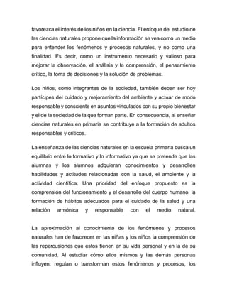 favorezca el interés de los niños en la ciencia. El enfoque del estudio de
las ciencias naturales propone que la información se vea como un medio
para entender los fenómenos y procesos naturales, y no como una
finalidad. Es decir, como un instrumento necesario y valioso para
mejorar la observación, el análisis y la comprensión, el pensamiento
crítico, la toma de decisiones y la solución de problemas.
Los niños, como integrantes de la sociedad, también deben ser hoy
partícipes del cuidado y mejoramiento del ambiente y actuar de modo
responsable y consciente en asuntos vinculados con su propio bienestar
y el de la sociedad de la que forman parte. En consecuencia, al enseñar
ciencias naturales en primaria se contribuye a la formación de adultos
responsables y críticos.
La enseñanza de las ciencias naturales en la escuela primaria busca un
equilibrio entre lo formativo y lo informativo ya que se pretende que las
alumnas y los alumnos adquieran conocimientos y desarrollen
habilidades y actitudes relacionadas con la salud, el ambiente y la
actividad científica. Una prioridad del enfoque propuesto es la
comprensión del funcionamiento y el desarrollo del cuerpo humano, la
formación de hábitos adecuados para el cuidado de la salud y una
relación armónica y responsable con el medio natural.
La aproximación al conocimiento de los fenómenos y procesos
naturales han de favorecer en las niñas y los niños la comprensión de
las repercusiones que estos tienen en su vida personal y en la de su
comunidad. Al estudiar cómo ellos mismos y las demás personas
influyen, regulan o transforman estos fenómenos y procesos, los
 