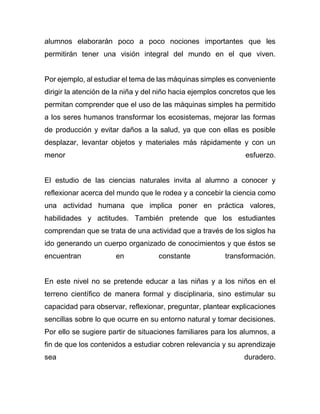 alumnos elaborarán poco a poco nociones importantes que les
permitirán tener una visión integral del mundo en el que viven.
Por ejemplo, al estudiar el tema de las máquinas simples es conveniente
dirigir la atención de la niña y del niño hacia ejemplos concretos que les
permitan comprender que el uso de las máquinas simples ha permitido
a los seres humanos transformar los ecosistemas, mejorar las formas
de producción y evitar daños a la salud, ya que con ellas es posible
desplazar, levantar objetos y materiales más rápidamente y con un
menor esfuerzo.
El estudio de las ciencias naturales invita al alumno a conocer y
reflexionar acerca del mundo que le rodea y a concebir la ciencia como
una actividad humana que implica poner en práctica valores,
habilidades y actitudes. También pretende que los estudiantes
comprendan que se trata de una actividad que a través de los siglos ha
ido generando un cuerpo organizado de conocimientos y que éstos se
encuentran en constante transformación.
En este nivel no se pretende educar a las niñas y a los niños en el
terreno científico de manera formal y disciplinaria, sino estimular su
capacidad para observar, reflexionar, preguntar, plantear explicaciones
sencillas sobre lo que ocurre en su entorno natural y tomar decisiones.
Por ello se sugiere partir de situaciones familiares para los alumnos, a
fin de que los contenidos a estudiar cobren relevancia y su aprendizaje
sea duradero.
 
