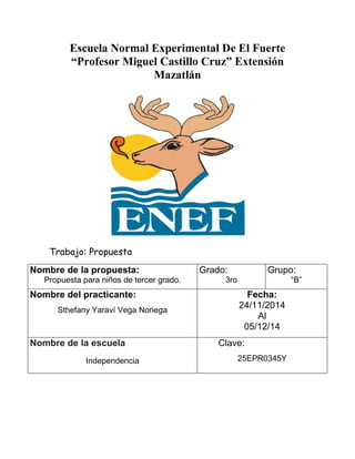 Escuela Normal Experimental De El Fuerte
“Profesor Miguel Castillo Cruz” Extensión
Mazatlán
Trabajo: Propuesta
Nombre de la propuesta:
Propuesta para niños de tercer grado.
Grado:
3ro
Grupo:
“B”
Nombre del practicante:
Sthefany Yaraví Vega Noriega
Fecha:
24/11/2014
Al
05/12/14
Nombre de la escuela
Independencia
Clave:
25EPR0345Y
 