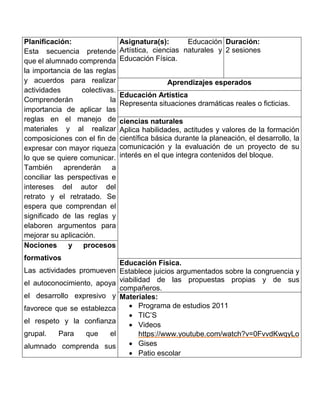 Planificación:
Esta secuencia pretende
que el alumnado comprenda
la importancia de las reglas
y acuerdos para realizar
actividades colectivas.
Comprenderán la
importancia de aplicar las
reglas en el manejo de
materiales y al realizar
composiciones con el fin de
expresar con mayor riqueza
lo que se quiere comunicar.
También aprenderán a
conciliar las perspectivas e
intereses del autor del
retrato y el retratado. Se
espera que comprendan el
significado de las reglas y
elaboren argumentos para
mejorar su aplicación.
Asignatura(s): Educación
Artística, ciencias naturales y
Educación Física.
Duración:
2 sesiones
Aprendizajes esperados
Educación Artística
Representa situaciones dramáticas reales o ficticias.
ciencias naturales
Aplica habilidades, actitudes y valores de la formación
científica básica durante la planeación, el desarrollo, la
comunicación y la evaluación de un proyecto de su
interés en el que integra contenidos del bloque.
Nociones y procesos
formativos
Las actividades promueven
el autoconocimiento, apoya
el desarrollo expresivo y
favorece que se establezca
el respeto y la confianza
grupal. Para que el
alumnado comprenda sus
Educación Física.
Establece juicios argumentados sobre la congruencia y
viabilidad de las propuestas propias y de sus
compañeros.
Materiales:
 Programa de estudios 2011
 TIC’S
 Videos
https://www.youtube.com/watch?v=0FvvdKwqyLo
 Gises
 Patio escolar
 