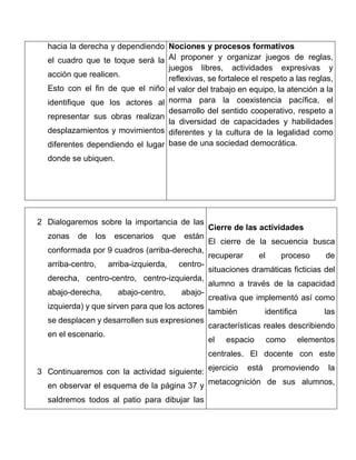 hacia la derecha y dependiendo
el cuadro que te toque será la
acción que realicen.
Esto con el fin de que el niño
identifique que los actores al
representar sus obras realizan
desplazamientos y movimientos
diferentes dependiendo el lugar
donde se ubiquen.
Nociones y procesos formativos
Al proponer y organizar juegos de reglas,
juegos libres, actividades expresivas y
reflexivas, se fortalece el respeto a las reglas,
el valor del trabajo en equipo, la atención a la
norma para la coexistencia pacífica, el
desarrollo del sentido cooperativo, respeto a
la diversidad de capacidades y habilidades
diferentes y la cultura de la legalidad como
base de una sociedad democrática.
2 Dialogaremos sobre la importancia de las
zonas de los escenarios que están
conformada por 9 cuadros (arriba-derecha,
arriba-centro, arriba-izquierda, centro-
derecha, centro-centro, centro-izquierda,
abajo-derecha, abajo-centro, abajo-
izquierda) y que sirven para que los actores
se desplacen y desarrollen sus expresiones
en el escenario.
3 Continuaremos con la actividad siguiente:
en observar el esquema de la página 37 y
saldremos todos al patio para dibujar las
Cierre de las actividades
El cierre de la secuencia busca
recuperar el proceso de
situaciones dramáticas ficticias del
alumno a través de la capacidad
creativa que implementó así como
también identifica las
características reales describiendo
el espacio como elementos
centrales. El docente con este
ejercicio está promoviendo la
metacognición de sus alumnos,
 