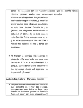 zonas del escenario con su respectivo
número, después pediré que formen
equipos de 9 integrantes. Elegiremos una
acción cotidiana por cada zona, y pasará el
primer equipo, cada integrante se colocara
en una zona diferente. Cuando yo grite
¡Acción!, los integrantes representaran la
actividad sin salirse de su zona, cuando
grite ¡Cambio! Todos se moverán de zona,
y así será sucesivamente hasta recorrer y
realizar las acciones de las 9 zonas del
escenario.
4 Al finalizar la actividad dialogaremos lo
siguiente: ¿Es importante que cada uno
respete su zona en el espacio escénico y
porque? ¿Consideran que la ubicación de
los personajes dentro del escenario es
importante? ¿Por qué?
proceso que les permite valorar
cómo aprenden.
Actividades de cierre Duración: 1 sesión
5 Después continuaremos con otra actividad
que consistirá en formar dos equipos,
escogeremos entre todos un lugar para
formar un escenario (puede ser dentro o
fuera del salón) con gises dibujaremos 9
 