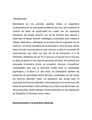 Introducción
Basándome en mis practicas pasadas realice un diagnostico
focalizándome en los principales problemas que tuve, que recibieron el
nombre de áreas de oportunidad los cuales son los siguientes
planeación del trabajo docente, uso de los recursos para planear y
desarrollar el trabajo docente, estrategias y actividades para realizar el
trabajo colaborativo, estrategias ya acciones para la evaluación de los
alumnos, uso de los resultados de la evaluación y clima del aula, dichas
áreas formule una propuesta la cual la llevare a cabo en el periodo de
observaciones que serán los días del 24 de Noviembre al 5 de
Diciembre, resaltando así las TIC´S que son un recurso hoy en día que
se debe de aplicar en las aulas de educación primaria. Se mostrara una
propuesta innovadora donde se presenten recursos innovadores,
manipulables para que el alumnado pueda tener un aprendizaje
significativo y lo lleve a la vida diaria, se presentaran también los
ambientes de aprendizaje dentro del aula y estrategias con las cuales
los alumnos aprendan mejor. La asignatura que escogí para mi
propuesta fue Ciencias Naturales, dicha asignatura fue donde tuve más
áreas de oportunidad y estas prácticas voy a hacer que disminuyan con
dicha propuesta, donde trabajare transversalmente con las asignaturas
de Geografía y Formación cívica y ética.
Acercamiento a la práctica docente.
 