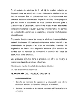 En el periodo de prácticas del 6 al 14 de octubre realizaba un
diagnostico que me permitirá encontrar mis áreas de oportunidad en los
distintos campos. Fue un proceso que duro aproximadamente dos
semanas. Estuve auto evaluando mi práctica a través de las preguntas
que nos brinda el documento de INEE. (Instituto Nacional para la
Evaluación de la Educación). Apoyándome de este mismo documento,
tome como referencia un cuadro que me permitiría evaluar mis perfiles,
los cuales también serían con el propósito de encontrar mis fortalezas y
mis debilidades
El propósito de este proceso fue encontrar mis áreas de oportunidades,
es decir donde tenía dificultades al momento de realizar mis prácticas,
introduciendo las pre-practicas. Con los resultados obtenidos del
diagnóstico se realiza una propuesta didáctica para intervenir mi
práctica con la intención de innovación y convertir mis áreas de
oportunidad como fortalezas.
Esta propuesta didáctica tiene el propósito con el fin de mejorar e
innovar mis siguientes prácticas educativas.
A Continuación muestro el resultado del diagnóstico obtenidos:
Mis áreas de oportunidad encontradas:
PLANEACIÓN DEL TRABAJO DOCENTE
Al planear mis clases:
• Consulto los materiales de capacitación y actualización para retomar
información referida a los contenidos y enfoques de enseñanza.
• Consulto los materiales de Rincones de Lectura y/o del Programa Nacional
de Lectura.
 