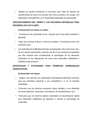 • Realizo los ajustes necesarios al currículum para tratar de atender las
características de todos mis alumnos (los niños promedio, con rezago, con
desempeño sobresaliente y con necesidades especiales de aprendizaje).
APROVECHAMIENTO DEL TIEMPO Y LOS RECURSOS MATERIALES PARA
DESARROLLAR LAS CLASES.
Al desarrollar mis clases no utilizo:
• El tiempo en las actividades es de acuerdo con lo que había estimado o
planeado.
• Hago poco tiempo al llevar a cabo los cambios o transiciones entre una
actividad y otra.
• Los materiales de la Biblioteca Escolar (enciclopedias, libros del rincón, etc.)
de una manera permanente, haciendo uso de la rica variedad de materiales
que ella contiene para complementar el aprendizaje de los diferentes
contenidos de las asignaturas así como para desarrollar habilidades y
actitudes hacia la lectura.
ESTRATEGIAS Y ACTIVIDADES PARA PROMOVER APRENDIZAJES
SIGNIFICATIVOS
Al desarrollar mis clases:
• Asigno a los alumnos con desempeño sobresaliente diferentes funciones
para que participen apoyando a sus compañeros o a mí en diversas
actividades.
• Promuevo que los alumnos produzcan textos variados y con diferentes
funciones (literarios, instructivos, informativos, de entretenimiento, etc.).
• Promuevo que mis alumnos realicen actividades de escenificación teatral
para desarrollar habilidades de expresión y reforzar el aprendizaje de
contenidos.
 