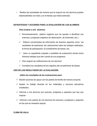 • Realizo las actividades de manera que la mayoría de mis alumnos puedan
desempeñarlas con éxito y en el tiempo que había estimado.
ESTRATEGIAS Y ACCIONES PARA LA EVALUACIÓN DE LOS ALUMNOS
Para evaluar a mis alumnos:
 Permanentemente elaboro registros que me ayudan a identificar sus
avances y progresos (registros de observación, de entrevista, etc.).
 Elaboro concentrados de información de diversos aspectos como los
resultados de exámenes, las valoraciones sobre los trabajos realizados,
la forma de participación, el cumplimiento de tareas, etc.
 Llevo un expediente (carpeta o portafolio de evaluación) donde reúno
diversos trabajos que dan cuenta de sus progresos.
 Para asignar las calificaciones de mis alumnos:
 Considero los resultados de los registros del cumplimiento de tareas.
USO DE LOS RESULTADOS DE LA EVALUACIÓN.
utilizo los resultados de las evaluaciones para:
 Decidir acciones de apoyo con los padres de familia de manera conjunta.
 Ajustar mi trabajo docente en los materiales y recursos educativos
empleados.
 Informar a mis alumnos sus avances, progresos y aspectos que hay que
mejorar.
 Informar a los padres de mis alumnos los avances y progresos y aspectos
en los que es necesario apoyar.
CLIMA DE AULA
 