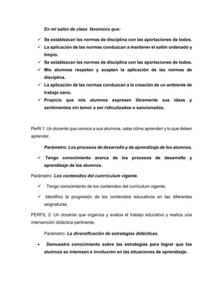 En mi salón de clase favorezco que:
 Se establezcan las normas de disciplina con las aportaciones de todos.
 La aplicación de las normas conduzcan a mantener el salón ordenado y
limpio.
 Se establezcan las normas de disciplina con las aportaciones de todos.
 Mis alumnos respeten y acepten la aplicación de las normas de
disciplina.
 La aplicación de las normas conduzcan a la creación de un ambiente de
trabajo sano.
 Propicio que mis alumnos expresen libremente sus ideas y
sentimientos sin temor a ser ridiculizados o sancionados.
Perfil 1: Un docente que conoce a sus alumnos, sabe cómo aprenden y lo que deben
aprender.
Parámetro: Los procesos de desarrollo y de aprendizaje de los alumnos.
 Tengo conocimiento acerca de los procesos de desarrollo y
aprendizaje de los alumnos.
Parámetro: Los contenidos del cunrriculum vigente.
 Tengo conocimiento de los contenidos del curriculum vigente.
 Identifico la progresión de los contenidos educativos en las diferentes
asignaturas.
PERFIL 2: Un docente que organiza y evalúa el trabajo educativo y realiza una
intervención didáctica pertinente.
Parámetro: La diversificación de estrategias didácticas.
 Demuestro conocimiento sobre las estrategias para lograr que los
alumnos se interesen e involucren en las situaciones de aprendizaje.
 