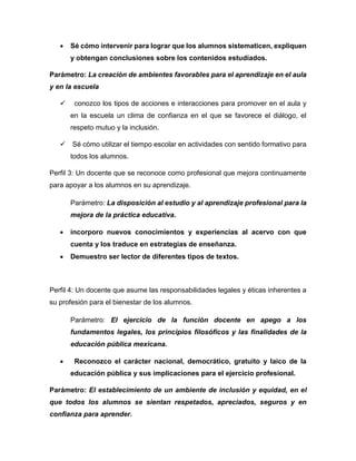  Sé cómo intervenir para lograr que los alumnos sistematicen, expliquen
y obtengan conclusiones sobre los contenidos estudiados.
Parámetro: La creación de ambientes favorables para el aprendizaje en el aula
y en la escuela
 conozco los tipos de acciones e interacciones para promover en el aula y
en la escuela un clima de confianza en el que se favorece el diálogo, el
respeto mutuo y la inclusión.
 Sé cómo utilizar el tiempo escolar en actividades con sentido formativo para
todos los alumnos.
Perfil 3: Un docente que se reconoce como profesional que mejora continuamente
para apoyar a los alumnos en su aprendizaje.
Parámetro: La disposición al estudio y al aprendizaje profesional para la
mejora de la práctica educativa.
 incorporo nuevos conocimientos y experiencias al acervo con que
cuenta y los traduce en estrategias de enseñanza.
 Demuestro ser lector de diferentes tipos de textos.
Perfil 4: Un docente que asume las responsabilidades legales y éticas inherentes a
su profesión para el bienestar de los alumnos.
Parámetro: El ejercicio de la función docente en apego a los
fundamentos legales, los principios filosóficos y las finalidades de la
educación pública mexicana.
 Reconozco el carácter nacional, democrático, gratuito y laico de la
educación pública y sus implicaciones para el ejercicio profesional.
Parámetro: El establecimiento de un ambiente de inclusión y equidad, en el
que todos los alumnos se sientan respetados, apreciados, seguros y en
confianza para aprender.
 