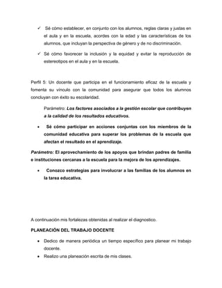  Sé cómo establecer, en conjunto con los alumnos, reglas claras y justas en
el aula y en la escuela, acordes con la edad y las características de los
alumnos, que incluyan la perspectiva de género y de no discriminación.
 Sé cómo favorecer la inclusión y la equidad y evitar la reproducción de
estereotipos en el aula y en la escuela.
Perfil 5: Un docente que participa en el funcionamiento eficaz de la escuela y
fomenta su vínculo con la comunidad para asegurar que todos los alumnos
concluyan con éxito su escolaridad.
Parámetro: Los factores asociados a la gestión escolar que contribuyen
a la calidad de los resultados educativos.
 Sé cómo participar en acciones conjuntas con los miembros de la
comunidad educativa para superar los problemas de la escuela que
afectan el resultado en el aprendizaje.
Parámetro: El aprovechamiento de los apoyos que brindan padres de familia
e instituciones cercanas a la escuela para la mejora de los aprendizajes.
 Conozco estrategias para involucrar a las familias de los alumnos en
la tarea educativa.
A continuación mis fortalezas obtenidas al realizar el diagnostico.
PLANEACIÓN DEL TRABAJO DOCENTE
 Dedico de manera periódica un tiempo específico para planear mi trabajo
docente.
 Realizo una planeación escrita de mis clases.
 
