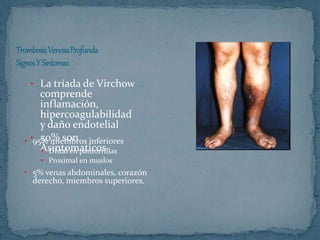 • La tríada de Virchow
comprende
inflamación,
hipercoagulabilidad
y daño endotelial
• 50% son
Asintomaticos
• 95% miembros inferiores
• Distal en pantorrillas
• Proximal en muslos
• 5% venas abdominales, corazón
derecho, miembros superiores.
 