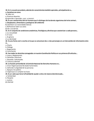 19. En la escuelasecundaria, además de conocimientostambiénaprendes, principalmente a…
a. Socializarcon otros
b. Saberser
c. Practicar deportes
d. Aprendera aprender, aser, a convivir
20. Es una característica del ser humano que lo distingue de losdemás organismos del reino animal…
a. Desplazarse, alimentarse y protegerse del ambiente
b. Satisfacer sus necesidades básicas
c. Reflexionarsobre sus actos
d. Oír a losdemás
21. Es el conjunto de condicionesanatómicas, fisiológicasyafectivasque caracterizan a cada persona…
a. La sexualidad
b. El sexo
c. El género
d. La identidad
22. Es una forma oral o escrita enla que se comunican dos o más personajesen unintercambiode informaciónentre
sí…
a. Charla
b. Diálogo
c. Negociación
d. Conciliación
23. Son todos los derechosconsagrados ennuestra ConstituciónPolíticaen sus primeros29 artículos…
a. Leyes y Reglamentos
b. Garantías colectivas
c. Garantías Individuales
d. Justiciay Libertad
24. La función primordial de laComisiónNacional de Derechos Humanos es…
a. Crear Organizaciones No Gubernamentales
b. Defender la dignidad de las personas
c. Apoyara los pobres
d. Vigilarque se cumplan las leyes
25. Es un valor que tiene lafinalidadde ayudar a otros de manera desinteresada…
a. Solidaridad
b. Respeto
c. Justicia
d. Libertad
 