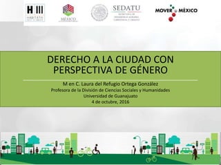 DERECHO A LA CIUDAD CON
PERSPECTIVA DE GÉNERO
_________________________________________________________
M en C. Laura del Refugio Ortega González
Profesora de la División de Ciencias Sociales y Humanidades
Universidad de Guanajuato
4 de octubre, 2016
 