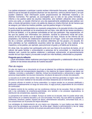 Los padres empiezan a participar cuando reciben información frecuente, suficiente y precisa
sobre lo que la escuela se propone alcanzar con los alumnos, cómo lo piensa hacer y en qué
pueden colaborar. Esta información puede proporcionarse de diferentes maneras y en
distintos momentos. Por ejemplo, es aconsejable que no sólo en las juntas formales se
informe a los padres sobre los asuntos relevantes, sino también utilizando otros canales,
como una carta, un recado informal en una cita especialmente establecida para platicar con
ellos, a través del periódico mural, a la salida de clases en charla informal; de tal manera que
se asegure, por todos los medios posibles, que los padres tengan in formación.
Cuando se elabora el diagnóstico es necesario preguntarse si la escuela brinda a los padres
la oportunidad de participar en la enseñanza de sus hijos, más allá de las tareas escolares y
la firma de boletas, o si se planean actividades en las que participen. Hay experiencias, en
las que los padres son informados con precisión, durante la ceremonia inicial del curso,
acerca de los propósitos que se espera alcancen sus hijos. Incluso se les informa de los
propósitos y las formas de colaboración esperadas en el hogar. Junto con esta actividad se
les da a conocer, periódicamente, los avances obtenidos por los grupos y la escuela. En
otros planteles se han establecido acuerdos sobre las tareas que les toca realizar a los
maestros y a los padres, por ejemplo, para promover el gusto y el hábito por la lectura.
En otras más, los padres han participado junto con sus hijos en la escritura de textos, en el
cálculo del gasto familiar o entrevistando a personas de la comunidad. Lo importante es
destacar que, cuando los padres colaboran y participan activamente, el aprovechamiento
escolar de sus hijos mejora y la escuela cumple con más facilidad y efectividad su propósito
Pregunta para la reflexión
 •¿Qué actividades deben realizarse para lograr la participación y colaboración eficaz de los
  padres en las tareas educativas de nuestra escuela?

Plan de mejora
Un plan de mejora es un documento en el que se plasman los problemas detectados en un centro
escolar a través del correspondiente diagnóstico y los objetivos de mejora (objetivos que deben ser
“realistas, concretos y evaluables”). Además, incluye los procedimientos y actuaciones a seguir, las
personas responsables, los recursos necesarios, los plazos de ejecución y el plan de evaluación.
La escuela es el centro del cambio. Esto significa que las reformas generales no logran nada, si los
cambios no se hacen realidad en las escuelas concretas rebasando aún el nivel del aula.
Es preciso afrontar el cambio en forma sistemática. La mejora escolar es un proceso platificado y
gestionado cuidadosamente a lo largo de varios años, no algo puntual y dependiente de una iniciativa
sin continuidad.
El objetivo central de los cambios son las condiciones internas de las escuelas. Esto se refiere no
sólo a las actividades de enseñanza-aprendizaje, sino también a los procesos organizativos, la
distribución de competencias, espacios y tiempos.
La perspectiva del cambio es múltiple. Aunque se centre en la escuela, ésta no puede actuar sola,
está inmersa en un sistema educativo y en una comunidad. Por tanto, hay que definir los papeles de
profesores, directivos, padres, equipos de apoyo, administración educativa, comunidad local, etc. y
sus compromisos con el proceso de mejora educativa.
Las estrategias de implementación de una mejora son integradas. Lo que implica que debe haber
lazos entre las estrategias que proceden “de arriba abajo” (desde la administración) y las de “abajo
arriba” (por iniciativa de los actores de la propia escuela) para el éxito de una reforma.

                                                                                                 11
 