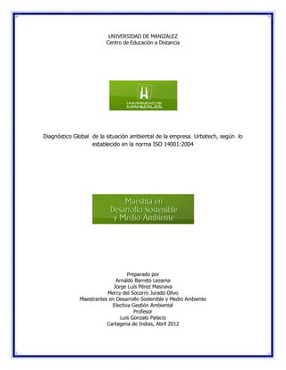 UNIVERSIDAD DE MANIZALEZ
                         Centro de Educación a Distancia




Diagnóstico Global de la situación ambiental de la empresa Urbatech, según lo
                   establecido en la norma ISO 14001:2004




                                  Preparado por
                             Arnaldo Barreto Lezama
                            Jorge Luís Pérez Masnava
                         Mercy del Socorro Jurado Olivo
              Maestrantes en Desarrollo Sostenible y Medio Ambiente
                           Electiva Gestión Ambiental
                                     Profesor
                               Luis Gonzalo Palacio
                         Cartagena de Indias, Abril 2012
 