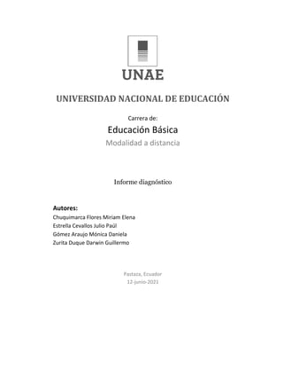 UNIVERSIDAD NACIONAL DE EDUCACIÓN
Carrera de:
Educación Básica
Modalidad a distancia
Informe diagnóstico
Autores:
Chuquimarca Flores Miriam Elena
Estrella Cevallos Julio Paúl
Gómez Araujo Mónica Daniela
Zurita Duque Darwin Guillermo
Pastaza, Ecuador
12-junio-2021
 