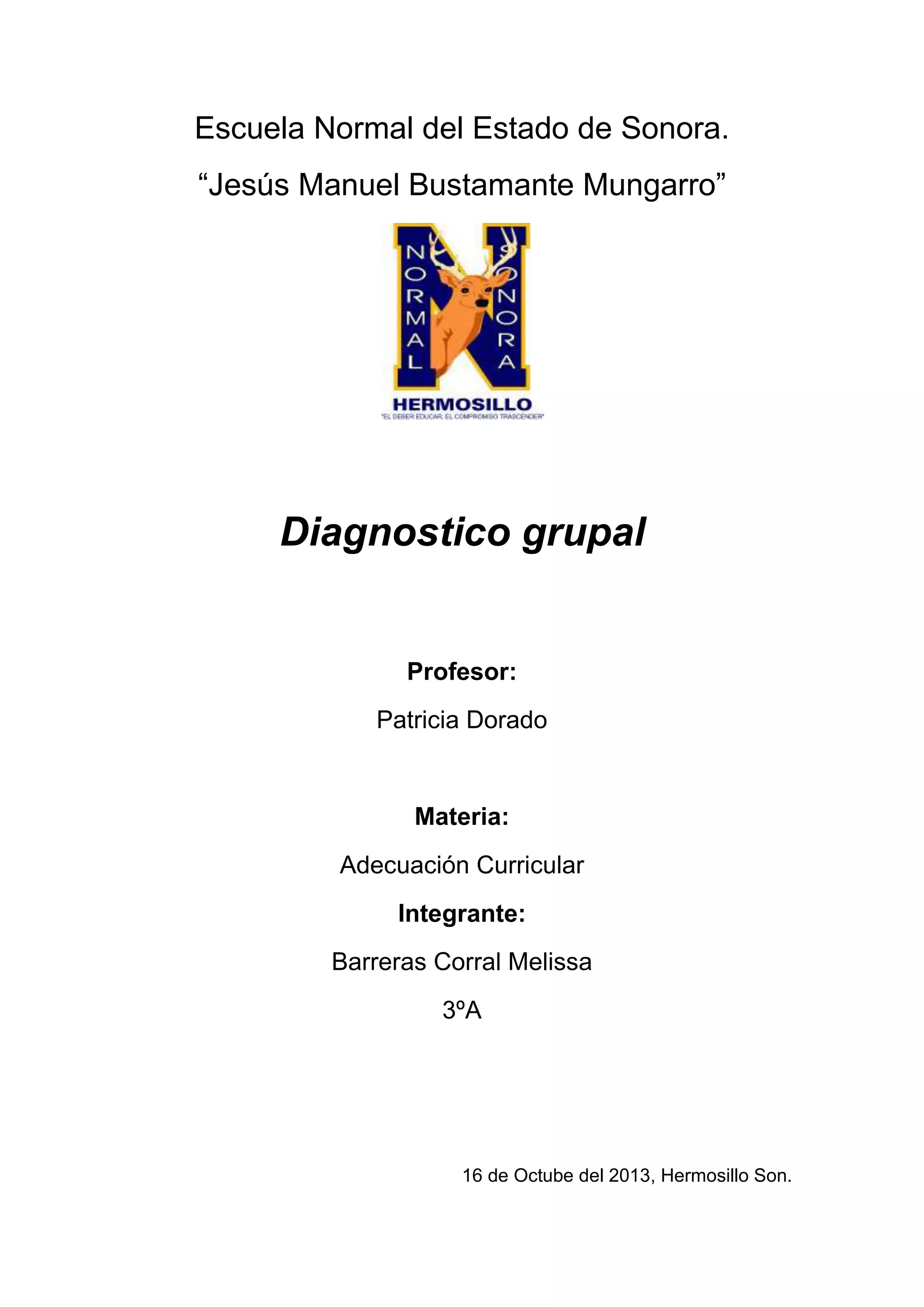 Escuela Normal del Estado de Sonora.
“Jesús Manuel Bustamante Mungarro”

Diagnostico grupal

Profesor:
Patricia Dorado

Materia:
Adecuación Curricular
Integrante:
Barreras Corral Melissa
3ºA

16 de Octube del 2013, Hermosillo Son.

 