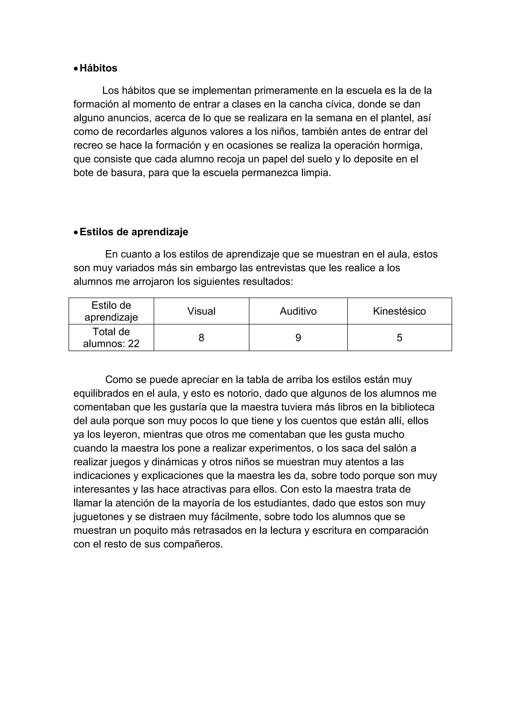 Hábitos
Los hábitos que se implementan primeramente en la escuela es la de la
formación al momento de entrar a clases en la cancha cívica, donde se dan
alguno anuncios, acerca de lo que se realizara en la semana en el plantel, así
como de recordarles algunos valores a los niños, también antes de entrar del
recreo se hace la formación y en ocasiones se realiza la operación hormiga,
que consiste que cada alumno recoja un papel del suelo y lo deposite en el
bote de basura, para que la escuela permanezca limpia.

Estilos de aprendizaje
En cuanto a los estilos de aprendizaje que se muestran en el aula, estos
son muy variados más sin embargo las entrevistas que les realice a los
alumnos me arrojaron los siguientes resultados:
Estilo de
aprendizaje
Total de
alumnos: 22

Visual

Auditivo

Kinestésico

8

9

5

Como se puede apreciar en la tabla de arriba los estilos están muy
equilibrados en el aula, y esto es notorio, dado que algunos de los alumnos me
comentaban que les gustaría que la maestra tuviera más libros en la biblioteca
del aula porque son muy pocos lo que tiene y los cuentos que están allí, ellos
ya los leyeron, mientras que otros me comentaban que les gusta mucho
cuando la maestra los pone a realizar experimentos, o los saca del salón a
realizar juegos y dinámicas y otros niños se muestran muy atentos a las
indicaciones y explicaciones que la maestra les da, sobre todo porque son muy
interesantes y las hace atractivas para ellos. Con esto la maestra trata de
llamar la atención de la mayoría de los estudiantes, dado que estos son muy
juguetones y se distraen muy fácilmente, sobre todo los alumnos que se
muestran un poquito más retrasados en la lectura y escritura en comparación
con el resto de sus compañeros.

 