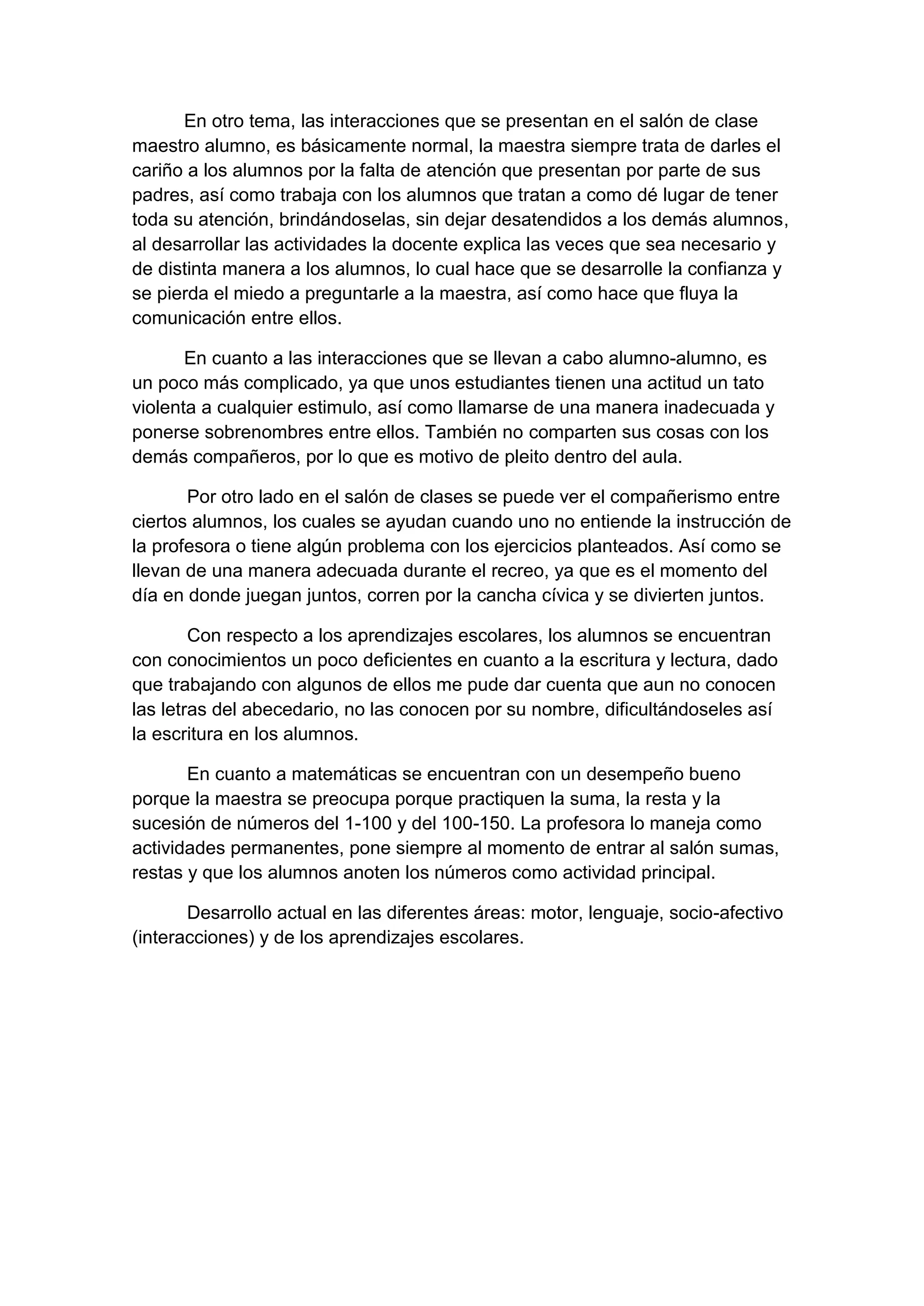 En otro tema, las interacciones que se presentan en el salón de clase
maestro alumno, es básicamente normal, la maestra siempre trata de darles el
cariño a los alumnos por la falta de atención que presentan por parte de sus
padres, así como trabaja con los alumnos que tratan a como dé lugar de tener
toda su atención, brindándoselas, sin dejar desatendidos a los demás alumnos,
al desarrollar las actividades la docente explica las veces que sea necesario y
de distinta manera a los alumnos, lo cual hace que se desarrolle la confianza y
se pierda el miedo a preguntarle a la maestra, así como hace que fluya la
comunicación entre ellos.
En cuanto a las interacciones que se llevan a cabo alumno-alumno, es
un poco más complicado, ya que unos estudiantes tienen una actitud un tato
violenta a cualquier estimulo, así como llamarse de una manera inadecuada y
ponerse sobrenombres entre ellos. También no comparten sus cosas con los
demás compañeros, por lo que es motivo de pleito dentro del aula.
Por otro lado en el salón de clases se puede ver el compañerismo entre
ciertos alumnos, los cuales se ayudan cuando uno no entiende la instrucción de
la profesora o tiene algún problema con los ejercicios planteados. Así como se
llevan de una manera adecuada durante el recreo, ya que es el momento del
día en donde juegan juntos, corren por la cancha cívica y se divierten juntos.
Con respecto a los aprendizajes escolares, los alumnos se encuentran
con conocimientos un poco deficientes en cuanto a la escritura y lectura, dado
que trabajando con algunos de ellos me pude dar cuenta que aun no conocen
las letras del abecedario, no las conocen por su nombre, dificultándoseles así
la escritura en los alumnos.
En cuanto a matemáticas se encuentran con un desempeño bueno
porque la maestra se preocupa porque practiquen la suma, la resta y la
sucesión de números del 1-100 y del 100-150. La profesora lo maneja como
actividades permanentes, pone siempre al momento de entrar al salón sumas,
restas y que los alumnos anoten los números como actividad principal.
Desarrollo actual en las diferentes áreas: motor, lenguaje, socio-afectivo
(interacciones) y de los aprendizajes escolares.

 