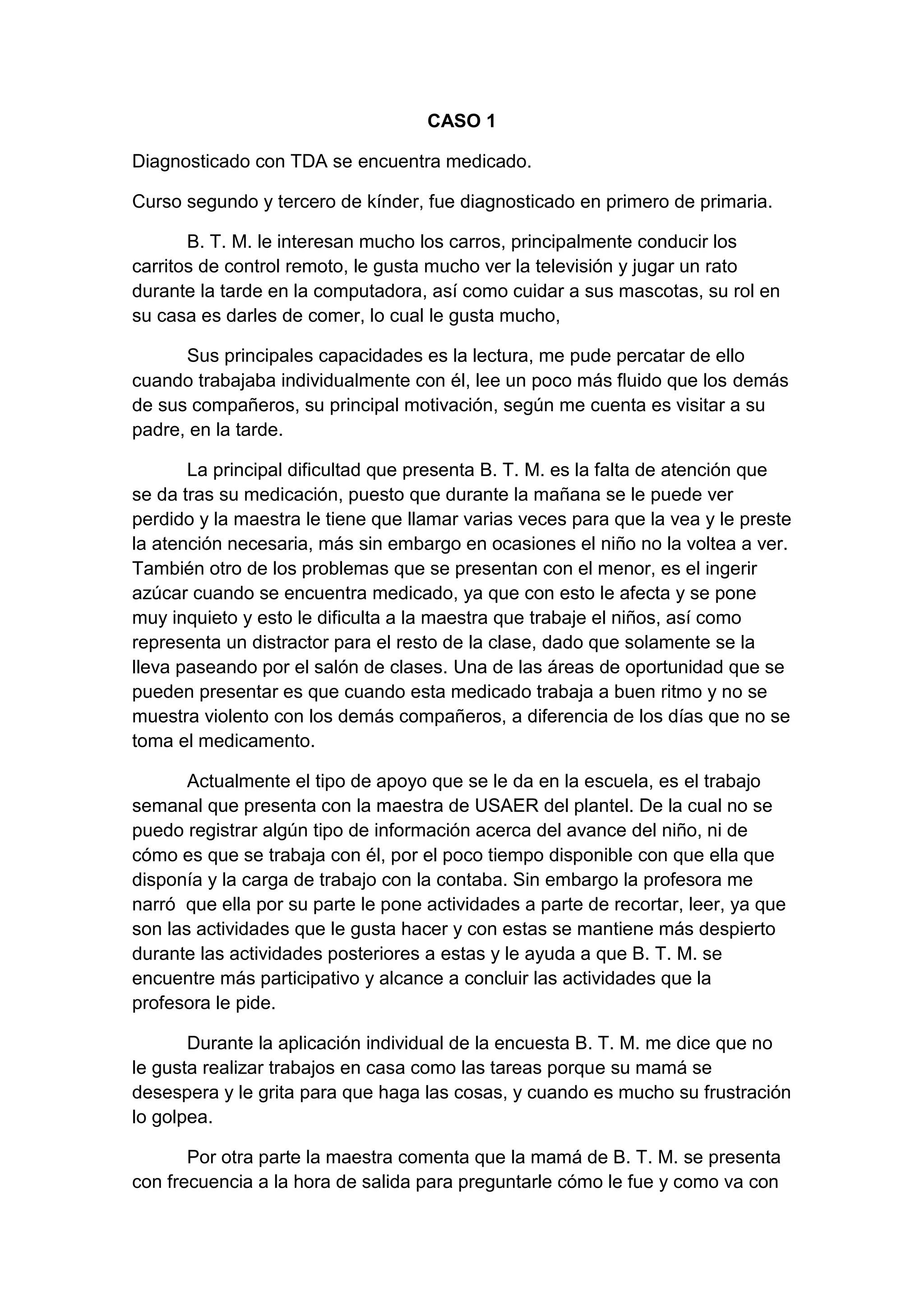 CASO 1
Diagnosticado con TDA se encuentra medicado.
Curso segundo y tercero de kínder, fue diagnosticado en primero de primaria.
B. T. M. le interesan mucho los carros, principalmente conducir los
carritos de control remoto, le gusta mucho ver la televisión y jugar un rato
durante la tarde en la computadora, así como cuidar a sus mascotas, su rol en
su casa es darles de comer, lo cual le gusta mucho,
Sus principales capacidades es la lectura, me pude percatar de ello
cuando trabajaba individualmente con él, lee un poco más fluido que los demás
de sus compañeros, su principal motivación, según me cuenta es visitar a su
padre, en la tarde.
La principal dificultad que presenta B. T. M. es la falta de atención que
se da tras su medicación, puesto que durante la mañana se le puede ver
perdido y la maestra le tiene que llamar varias veces para que la vea y le preste
la atención necesaria, más sin embargo en ocasiones el niño no la voltea a ver.
También otro de los problemas que se presentan con el menor, es el ingerir
azúcar cuando se encuentra medicado, ya que con esto le afecta y se pone
muy inquieto y esto le dificulta a la maestra que trabaje el niños, así como
representa un distractor para el resto de la clase, dado que solamente se la
lleva paseando por el salón de clases. Una de las áreas de oportunidad que se
pueden presentar es que cuando esta medicado trabaja a buen ritmo y no se
muestra violento con los demás compañeros, a diferencia de los días que no se
toma el medicamento.
Actualmente el tipo de apoyo que se le da en la escuela, es el trabajo
semanal que presenta con la maestra de USAER del plantel. De la cual no se
puedo registrar algún tipo de información acerca del avance del niño, ni de
cómo es que se trabaja con él, por el poco tiempo disponible con que ella que
disponía y la carga de trabajo con la contaba. Sin embargo la profesora me
narró que ella por su parte le pone actividades a parte de recortar, leer, ya que
son las actividades que le gusta hacer y con estas se mantiene más despierto
durante las actividades posteriores a estas y le ayuda a que B. T. M. se
encuentre más participativo y alcance a concluir las actividades que la
profesora le pide.
Durante la aplicación individual de la encuesta B. T. M. me dice que no
le gusta realizar trabajos en casa como las tareas porque su mamá se
desespera y le grita para que haga las cosas, y cuando es mucho su frustración
lo golpea.
Por otra parte la maestra comenta que la mamá de B. T. M. se presenta
con frecuencia a la hora de salida para preguntarle cómo le fue y como va con

 