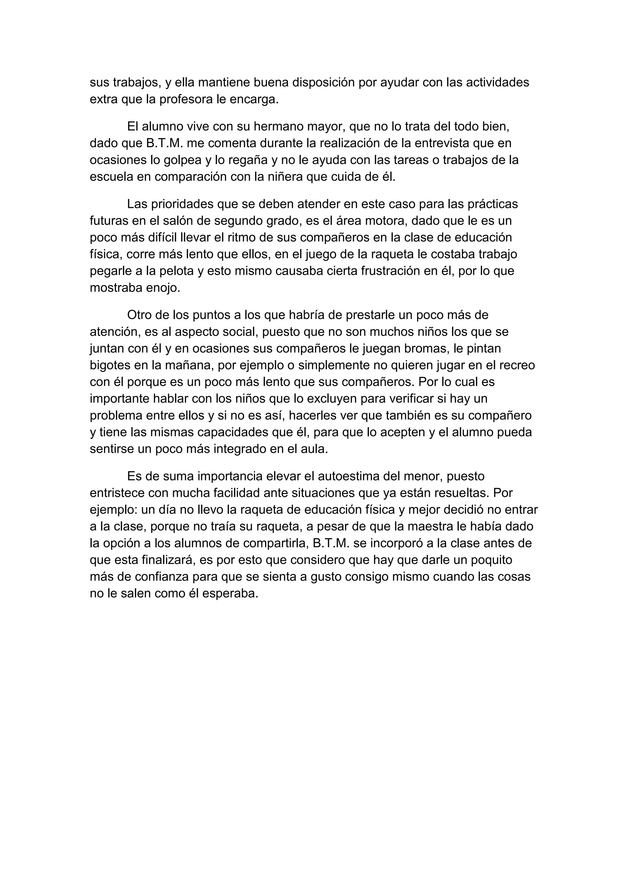 sus trabajos, y ella mantiene buena disposición por ayudar con las actividades
extra que la profesora le encarga.
El alumno vive con su hermano mayor, que no lo trata del todo bien,
dado que B.T.M. me comenta durante la realización de la entrevista que en
ocasiones lo golpea y lo regaña y no le ayuda con las tareas o trabajos de la
escuela en comparación con la niñera que cuida de él.
Las prioridades que se deben atender en este caso para las prácticas
futuras en el salón de segundo grado, es el área motora, dado que le es un
poco más difícil llevar el ritmo de sus compañeros en la clase de educación
física, corre más lento que ellos, en el juego de la raqueta le costaba trabajo
pegarle a la pelota y esto mismo causaba cierta frustración en él, por lo que
mostraba enojo.
Otro de los puntos a los que habría de prestarle un poco más de
atención, es al aspecto social, puesto que no son muchos niños los que se
juntan con él y en ocasiones sus compañeros le juegan bromas, le pintan
bigotes en la mañana, por ejemplo o simplemente no quieren jugar en el recreo
con él porque es un poco más lento que sus compañeros. Por lo cual es
importante hablar con los niños que lo excluyen para verificar si hay un
problema entre ellos y si no es así, hacerles ver que también es su compañero
y tiene las mismas capacidades que él, para que lo acepten y el alumno pueda
sentirse un poco más integrado en el aula.
Es de suma importancia elevar el autoestima del menor, puesto
entristece con mucha facilidad ante situaciones que ya están resueltas. Por
ejemplo: un día no llevo la raqueta de educación física y mejor decidió no entrar
a la clase, porque no traía su raqueta, a pesar de que la maestra le había dado
la opción a los alumnos de compartirla, B.T.M. se incorporó a la clase antes de
que esta finalizará, es por esto que considero que hay que darle un poquito
más de confianza para que se sienta a gusto consigo mismo cuando las cosas
no le salen como él esperaba.

 