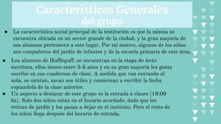 Características Generales
del grupo
● La característica social principal de la institución es que la misma se
encuentra ubicada en un sector grande de la ciudad, y la gran mayoría de
sus alumnos pertenecen a este lugar. Por tal motivo, algunos de los niños
son compañeros del jardín de infantes y de la escuela primaria de este área.
● Los alumnos de Hufﬂepuff, se encuentran en la etapa de lecto
escritura, ellos tienen entre 5-6 años y en su gran mayoría les gusta
escribir en sus cuadernos de clase. A medida que van entrando al
aula, se sientan, sacan sus útiles y comienzan a escribir la fecha
copiandola de la clase anterior.
● Un aspecto a destacar de este grupo es la entrada a clases (18:00
hs). Solo dos niños están en el horario acordado, dado que los
retiran de jardín y los pasan a dejar en el instituto. Pero el resto de
los niños llega después del horario de entrada.
 
