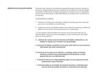 PROPUESTA DE ATENCIÓN GRUPAL Tomando como referencia la problemática grupal del grupo de practica ubicada en
la linea de “Seguimiento del proceso académico de los alumnos” el docente deberá
de promover el desarrollo estrategias que permitan al alumno revisar y comprender
sus procesos de aprendizaje y sobre todo trabajar en el aspecto de la motivación en
los alumnos.
ACTIVIDADES SUGERIDAS:
1. Promover el análisis de las estrategias y hábitos de estudio que están utilizando
para valorar sus utilidad y funcionamiento.
2. implementación de actividades basadas en los estilos de aprendizaje y hábitos de
estudio como acciones concretas para favorecer su aprendizaje.
- en este sentido el docente beberá de centrarse en las áreas de estudio que los
alumnos deben mejorar para buscar estrategias o tomar acuerdos para que puede
darse un cambio positivo.
3. plantear de manera conjunta diversas actividades colaborativas y de
trabajo en equipo que movilicen sus aprendizajes.

4. promover el dialogo constante con el grupo para hacer ver sus avances y
diﬁcultades que están presentando. 
5. Promover en los alumnos la reﬂexión y el diálogo sobre el esfuerzo
personal y colectivo que cada asignatura les demanda, y evitar
guiarse sólo por sus caliﬁcaciones.

- El docente tiene como responsabilidad saber en que asignaturas están
presentando mayor diﬁcultad.

- el docente debe ser proveedor de diversos recursos y materiales para
que los alumnos puedan aumentar su motivación por aprender.

 