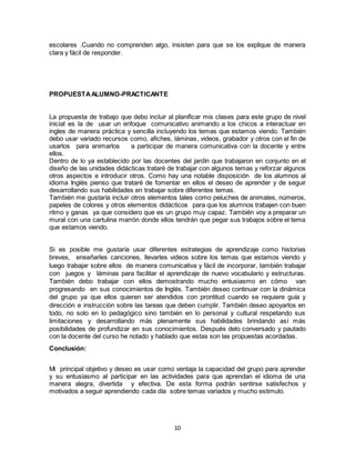 10
escolares .Cuando no comprenden algo, insisten para que se los explique de manera
clara y fácil de responder.
PROPUESTAALUMNO-PRACTICANTE
La propuesta de trabajo que debo incluir al planificar mis clases para este grupo de nivel
inicial es la de usar un enfoque comunicativo animando a los chicos a interactuar en
ingles de manera práctica y sencilla incluyendo los temas que estamos viendo. También
debo usar variado recursos como, afiches, láminas, videos, grabador y otros con el fin de
usarlos para animarlos a participar de manera comunicativa con la docente y entre
ellos.
Dentro de lo ya establecido por las docentes del jardín que trabajaron en conjunto en el
diseño de las unidades didácticas trataré de trabajar con algunos temas y reforzar algunos
otros aspectos e introducir otros. Como hay una notable disposición de los alumnos al
idioma Inglés pienso que trataré de fomentar en ellos el deseo de aprender y de seguir
desarrollando sus habilidades en trabajar sobre diferentes temas.
También me gustaría incluir otros elementos tales como peluches de animales, números,
papeles de colores y otros elementos didácticos para que los alumnos trabajen con buen
ritmo y ganas ya que considero que es un grupo muy capaz. También voy a preparar un
mural con una cartulina marrón donde ellos tendrán que pegar sus trabajos sobre el tema
que estamos viendo.
Si es posible me gustaría usar diferentes estrategias de aprendizaje como historias
breves, enseñarles canciones, llevarles videos sobre los temas que estamos viendo y
luego trabajar sobre ellos de manera comunicativa y fácil de incorporar, también trabajar
con juegos y láminas para facilitar el aprendizaje de nuevo vocabulario y estructuras.
También debo trabajar con ellos demostrando mucho entusiasmo en cómo van
progresando en sus conocimientos de Inglés. También deseo continuar con la dinámica
del grupo ya que ellos quieren ser atendidos con prontitud cuando se requiere guía y
dirección e instrucción sobre las tareas que deben cumplir. También deseo apoyarlos en
todo, no solo en lo pedagógico sino también en lo personal y cultural respetando sus
limitaciones y desarrollando más plenamente sus habilidades brindando así más
posibilidades de profundizar en sus conocimientos. Después delo conversado y pautado
con la docente del curso he notado y hablado que estas son las propuestas acordadas.
Conclusión:
Mi principal objetivo y deseo es usar como ventaja la capacidad del grupo para aprender
y su entusiasmo al participar en las actividades para que aprendan el idioma de una
manera alegra, divertida y efectiva. De esta forma podrán sentirse satisfechos y
motivados a seguir aprendiendo cada día sobre temas variados y mucho estimulo.
 