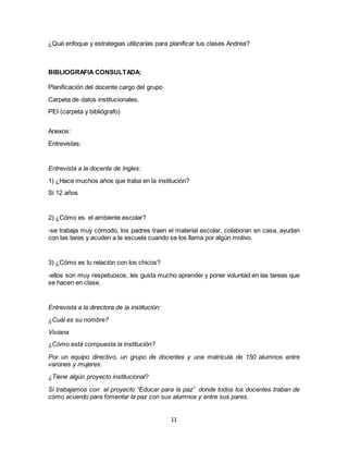 11
¿Qué enfoque y estrategias utilizarías para planificar tus clases Andrea?
BIBLIOGRAFIA CONSULTADA:
Planificación del docente cargo del grupo
Carpeta de datos institucionales.
PEI (carpeta y bibliógrafo)
Anexos:
Entrevistas:
Entrevista a la docente de Ingles:
1) ¿Hace muchos años que traba en la institución?
Si 12 años
2) ¿Cómo es el ambiente escolar?
-se trabaja muy cómodo, los padres traen el material escolar, colaboran en casa, ayudan
con las tares y acuden a la escuela cuando se los llama por algún motivo.
3) ¿Cómo es tu relación con los chicos?
-ellos son muy respetuosos, les gusta mucho aprender y poner voluntad en las tareas que
se hacen en clase.
Entrevista a la directora de la institución:
¿Cuál es su nombre?
Viviana
¿Cómo está compuesta la institución?
Por un equipo directivo, un grupo de docentes y una matrícula de 150 alumnos entre
varones y mujeres.
¿Tiene algún proyecto institucional?
Si trabajamos con el proyecto “Educar para la paz” donde todos los docentes traban de
cómo acuerdo para fomentar la paz con sus alumnos y entre sus pares.
 